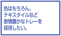 色はもちろん、テキスタイルなど表情豊かなトレーを採用したい。