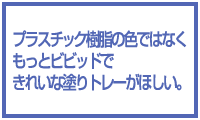 プラスチック樹脂の色ではなく、もっとビビッドな塗りトレーがほしい。